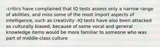 -critics have complained that IQ tests assess only a narrow range of abilities, and miss some of the most import aspects of intelligence, such as creativity -IQ tests have also been attacked as culturally biased, because of some vocal and general knowledge items would be more familiar to someone who was part of middle-class culture