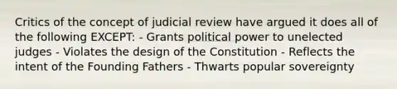 Critics of the concept of judicial review have argued it does all of the following EXCEPT: - Grants political power to unelected judges - Violates the design of the Constitution - Reflects the intent of the Founding Fathers - Thwarts popular sovereignty