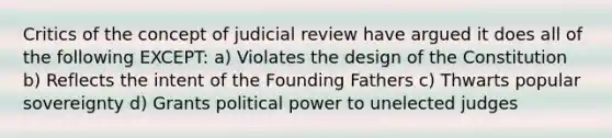 Critics of the concept of judicial review have argued it does all of the following EXCEPT: a) Violates the design of the Constitution b) Reflects the intent of the Founding Fathers c) Thwarts popular sovereignty d) Grants political power to unelected judges