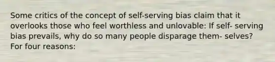 Some critics of the concept of self-serving bias claim that it overlooks those who feel worthless and unlovable: If self- serving bias prevails, why do so many people disparage them- selves? For four reasons: