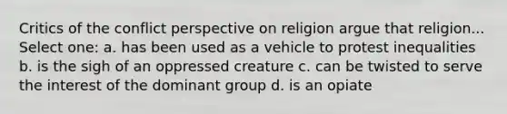 Critics of the conflict perspective on religion argue that religion... Select one: a. has been used as a vehicle to protest inequalities b. is the sigh of an oppressed creature c. can be twisted to serve the interest of the dominant group d. is an opiate