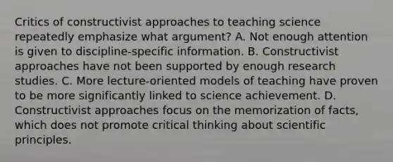 Critics of constructivist approaches to teaching science repeatedly emphasize what argument? A. Not enough attention is given to discipline-specific information. B. Constructivist approaches have not been supported by enough research studies. C. More lecture-oriented models of teaching have proven to be more significantly linked to science achievement. D. Constructivist approaches focus on the memorization of facts, which does not promote critical thinking about scientific principles.