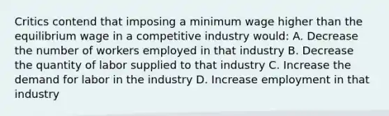 Critics contend that imposing a minimum wage higher than the equilibrium wage in a competitive industry would: A. Decrease the number of workers employed in that industry B. Decrease the quantity of labor supplied to that industry C. Increase the demand for labor in the industry D. Increase employment in that industry