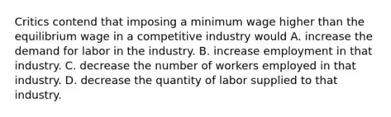 Critics contend that imposing a minimum wage higher than the equilibrium wage in a competitive industry would A. increase the demand for labor in the industry. B. increase employment in that industry. C. decrease the number of workers employed in that industry. D. decrease the quantity of labor supplied to that industry.