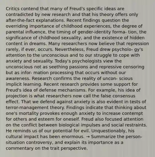 Critics contend that many of Freud's specific ideas are contradicted by new research and that his theory offers only after-the-fact explanations. Recent findings question the overriding importance of childhood experiences, the degree of parental influence, the timing of gender-identity forma- tion, the significance of childhood sexuality, and the existence of hidden content in dreams. Many researchers now believe that repression rarely, if ever, occurs. Nevertheless, Freud drew psycholo- gy's attention to the unconscious and to our struggle to cope with anxiety and sexuality. Today's psychologists view the unconscious not as seething passions and repressive censoring but as infor- mation processing that occurs without our awareness. Research confirms the reality of uncon- scious implicit learning. Recent research provides some support for Freud's idea of defense mechanisms. For example, his idea of projection is what researchers now call the false consensus effect. That we defend against anxiety is also evident in tests of terror-management theory. Findings indicate that thinking about one's mortality provokes enough anxiety to increase contempt for others and esteem for oneself. Freud also focused attention on the conflict between biological impulses and social restraints. He reminds us of our potential for evil. Unquestionably, his cultural impact has been enormous. → Summarize the person-situation controversy, and explain its importance as a commentary on the trait perspective.