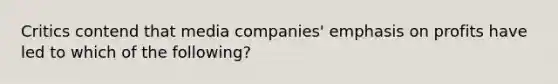 Critics contend that media companies' emphasis on profits have led to which of the following?