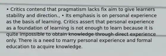 • Critics contend that pragmatism lacks fix aim to give learners stability and direction., • Its emphasis is on personal experience as the basis of learning. Critics assert that personal experience as a foundation of learning is not enough to learn because it is quite impossible to obtain knowledge through direct experience only. There is a need to marry personal experience and formal education to acquire knowledge.