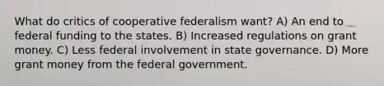 What do critics of cooperative federalism want? A) An end to federal funding to the states. B) Increased regulations on grant money. C) Less federal involvement in state governance. D) More grant money from the federal government.