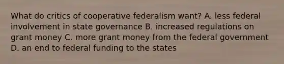 What do critics of cooperative federalism want? A. less federal involvement in state governance B. increased regulations on grant money C. more grant money from the federal government D. an end to federal funding to the states