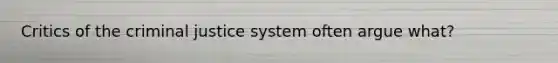 Critics of the criminal justice system often argue what?