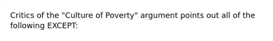 Critics of the "Culture of Poverty" argument points out all of the following EXCEPT: