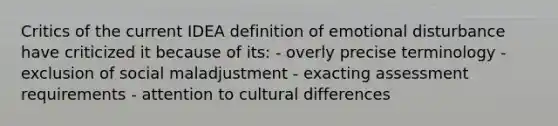 Critics of the current IDEA definition of emotional disturbance have criticized it because of its: - overly precise terminology - exclusion of social maladjustment - exacting assessment requirements - attention to cultural differences