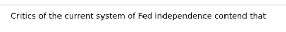 Critics of the current system of Fed independence contend that