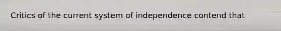 Critics of the current system of independence contend that