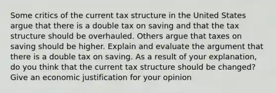 Some critics of the current tax structure in the United States argue that there is a double tax on saving and that the tax structure should be overhauled. Others argue that taxes on saving should be higher. Explain and evaluate the argument that there is a double tax on saving. As a result of your explanation, do you think that the current tax structure should be changed? Give an economic justification for your opinion