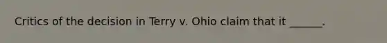 Critics of the decision in Terry v. Ohio claim that it ______.