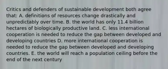 Critics and defenders of sustainable development both agree that: A. definitions of resources change drastically and unpredictably over time. B. the world has only 11.4 billion hectares of biologically productive land. C. less international cooperation is needed to reduce the gap between developed and developing countries D. more international cooperation is needed to reduce the gap between developed and developing countries. E. the world will reach a population ceiling before the end of the next century