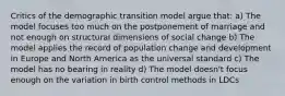 Critics of the demographic transition model argue that: a) The model focuses too much on the postponement of marriage and not enough on structural dimensions of social change b) The model applies the record of population change and development in Europe and North America as the universal standard c) The model has no bearing in reality d) The model doesn't focus enough on the variation in birth control methods in LDCs