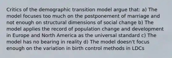 Critics of the demographic transition model argue that: a) The model focuses too much on the postponement of marriage and not enough on structural dimensions of social change b) The model applies the record of population change and development in Europe and North America as the universal standard c) The model has no bearing in reality d) The model doesn't focus enough on the variation in birth control methods in LDCs