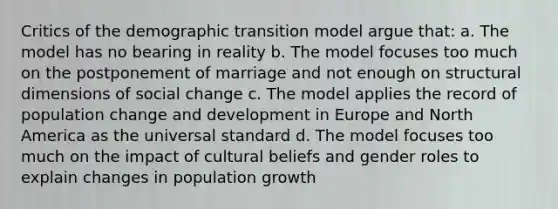 Critics of the demographic transition model argue that: a. The model has no bearing in reality b. The model focuses too much on the postponement of marriage and not enough on structural dimensions of social change c. The model applies the record of population change and development in Europe and North America as the universal standard d. The model focuses too much on the impact of cultural beliefs and gender roles to explain changes in population growth