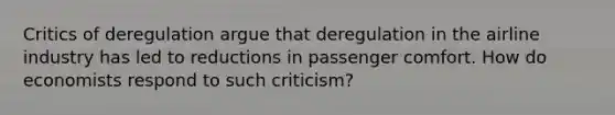 Critics of deregulation argue that deregulation in the airline industry has led to reductions in passenger comfort. How do economists respond to such criticism?