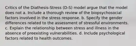 Critics of the Diathesis-Stress (D-S) model argue that the model does not a. Include a thorough review of the biopsychosocial factors involved in the stress response. b. Specify the gender differences related to the assessment of stressful environments. c. Explain the relationship between stress and illness in the absence of preexisting vulnerabilities. d. Include psychological factors related to health outcomes.