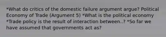 *What do critics of the domestic failure argument argue? Political Economy of Trade (Argument 5) *What is the political economy *Trade policy is the result of interaction between..? *So far we have assumed that governments act as?