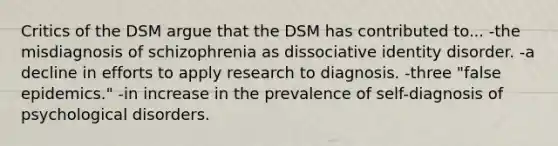 Critics of the DSM argue that the DSM has contributed to... -the misdiagnosis of schizophrenia as dissociative identity disorder. -a decline in efforts to apply research to diagnosis. -three "false epidemics." -in increase in the prevalence of self-<a href='https://www.questionai.com/knowledge/k20fW0n026-diagnosis-of-psychological-disorders' class='anchor-knowledge'>diagnosis of psychological disorders</a>.