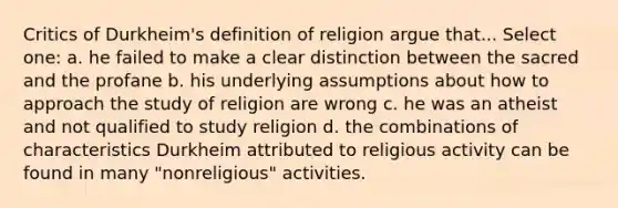 Critics of Durkheim's definition of religion argue that... Select one: a. he failed to make a clear distinction between the sacred and the profane b. his underlying assumptions about how to approach the study of religion are wrong c. he was an atheist and not qualified to study religion d. the combinations of characteristics Durkheim attributed to religious activity can be found in many "nonreligious" activities.