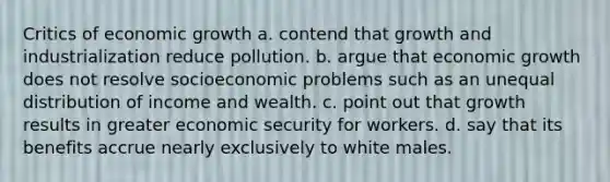 Critics of economic growth a. contend that growth and industrialization reduce pollution. b. argue that economic growth does not resolve socioeconomic problems such as an unequal distribution of income and wealth. c. point out that growth results in greater economic security for workers. d. say that its benefits accrue nearly exclusively to white males.