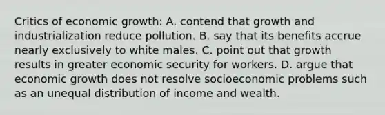 Critics of economic growth: A. contend that growth and industrialization reduce pollution. B. say that its benefits accrue nearly exclusively to white males. C. point out that growth results in greater economic security for workers. D. argue that economic growth does not resolve socioeconomic problems such as an unequal distribution of income and wealth.