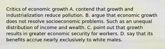 Critics of economic growth A. contend that growth and industrialization reduce pollution. B. argue that economic growth does not resolve socioeconomic problems. Such as an unequal distribution of income and wealth. C. point out that growth results in greater economic security for workers. D. say that its benefits accrue nearly exclusively to white males.