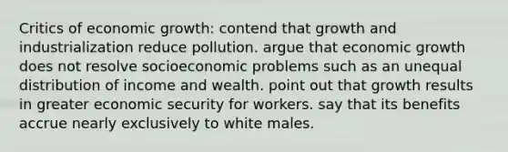 Critics of economic growth: contend that growth and industrialization reduce pollution. argue that economic growth does not resolve socioeconomic problems such as an unequal distribution of income and wealth. point out that growth results in greater economic security for workers. say that its benefits accrue nearly exclusively to white males.