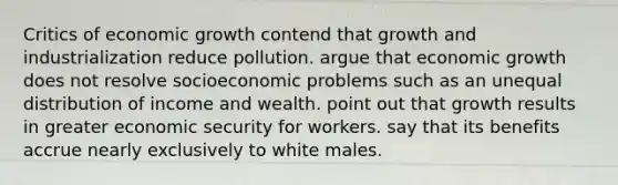 Critics of economic growth contend that growth and industrialization reduce pollution. argue that economic growth does not resolve socioeconomic problems such as an unequal distribution of income and wealth. point out that growth results in greater economic security for workers. say that its benefits accrue nearly exclusively to white males.