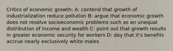 Critics of economic growth: A: contend that growth of industrialization reduce pollution B: argue that economic growth does not resolve socioeconomic problems such as an unequal distribution of income and wealth C: point out that growth results in greater economic security for workers D: day that it's benefits accrue nearly exclusively white males