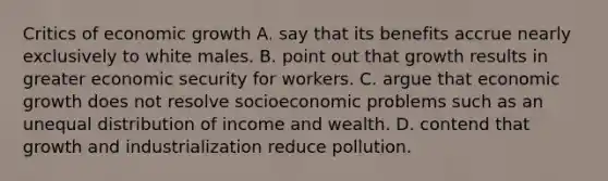 Critics of economic growth A. say that its benefits accrue nearly exclusively to white males. B. point out that growth results in greater economic security for workers. C. argue that economic growth does not resolve socioeconomic problems such as an unequal distribution of income and wealth. D. contend that growth and industrialization reduce pollution.