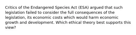 Critics of the Endangered Species Act (ESA) argued that such legislation failed to consider the full consequences of the legislation, its economic costs which would harm economic growth and development. Which ethical theory best supports this view?