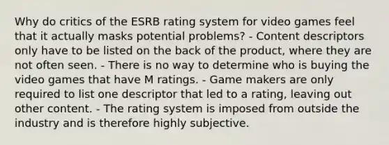 Why do critics of the ESRB rating system for video games feel that it actually masks potential problems? - Content descriptors only have to be listed on the back of the product, where they are not often seen. - There is no way to determine who is buying the video games that have M ratings. - Game makers are only required to list one descriptor that led to a rating, leaving out other content. - The rating system is imposed from outside the industry and is therefore highly subjective.