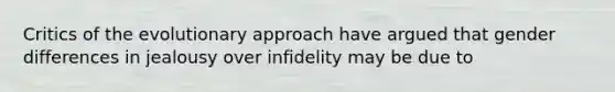 Critics of the evolutionary approach have argued that gender differences in jealousy over infidelity may be due to