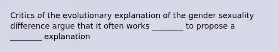 Critics of the evolutionary explanation of the gender sexuality difference argue that it often works ________ to propose a ________ explanation