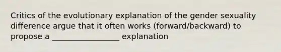 Critics of the evolutionary explanation of the gender sexuality difference argue that it often works (forward/backward) to propose a _________________ explanation