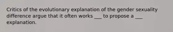 Critics of the evolutionary explanation of the gender sexuality difference argue that it often works ___ to propose a ___ explanation.