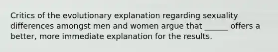 Critics of the evolutionary explanation regarding sexuality differences amongst men and women argue that ______ offers a better, more immediate explanation for the results.