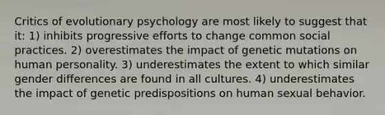 Critics of evolutionary psychology are most likely to suggest that it: 1) inhibits progressive efforts to change common social practices. 2) overestimates the impact of genetic mutations on human personality. 3) underestimates the extent to which similar gender differences are found in all cultures. 4) underestimates the impact of genetic predispositions on human sexual behavior.