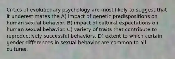 Critics of evolutionary psychology are most likely to suggest that it underestimates the A) impact of genetic predispositions on human sexual behavior. B) impact of cultural expectations on human sexual behavior. C) variety of traits that contribute to reproductively successful behaviors. D) extent to which certain gender differences in sexual behavior are common to all cultures.