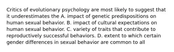 Critics of evolutionary psychology are most likely to suggest that it underestimates the A. impact of genetic predispositions on human sexual behavior. B. impact of cultural expectations on human sexual behavior. C. variety of traits that contribute to reproductively successful behaviors. D. extent to which certain gender differences in sexual behavior are common to all