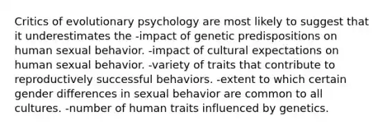 Critics of evolutionary psychology are most likely to suggest that it underestimates the -impact of genetic predispositions on human sexual behavior. -impact of cultural expectations on human sexual behavior. -variety of traits that contribute to reproductively successful behaviors. -extent to which certain gender differences in sexual behavior are common to all cultures. -number of human traits influenced by genetics.