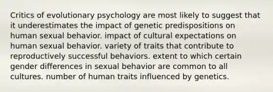 Critics of evolutionary psychology are most likely to suggest that it underestimates the impact of genetic predispositions on human sexual behavior. impact of cultural expectations on human sexual behavior. variety of traits that contribute to reproductively successful behaviors. extent to which certain gender differences in sexual behavior are common to all cultures. number of human traits influenced by genetics.