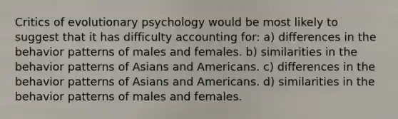 Critics of evolutionary psychology would be most likely to suggest that it has difficulty accounting for: a) differences in the behavior patterns of males and females. b) similarities in the behavior patterns of Asians and Americans. c) differences in the behavior patterns of Asians and Americans. d) similarities in the behavior patterns of males and females.