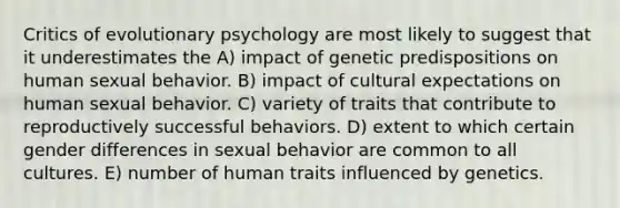 Critics of evolutionary psychology are most likely to suggest that it underestimates the A) impact of genetic predispositions on human sexual behavior. B) impact of cultural expectations on human sexual behavior. C) variety of traits that contribute to reproductively successful behaviors. D) extent to which certain gender differences in sexual behavior are common to all cultures. E) number of human traits influenced by genetics.